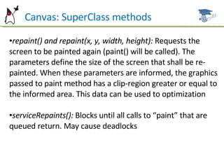 Can  Canvas: SuperClass methods repaint() and repaint(x, y, width, height):  Requests the screen to be painted again (paint() will be called). The parameters define the size of the screen that shall be re-painted. When these parameters are informed, the graphics passed to paint method has a clip-region greater or equal to the informed area. This data can be used to  optimization serviceRepaints():  Blocks until all calls to “paint” that are queued  return. May cause deadlocks 