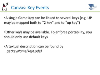 Can  Canvas: Key Events A single Game Key can be linked to several keys (e.g. UP may be mapped both to “2 key” and to “up key”) Other keys may be available. To enforce portability, you should only  use default keys A textual description can be found by  getKeyName(keyCode) 