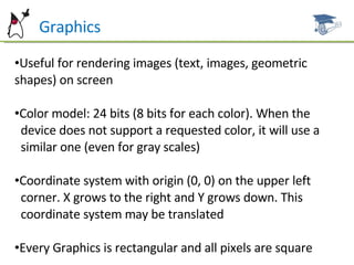 Can  Graphics Useful for rendering images (text, images, geometric shapes) on  screen Color model: 24 bits (8 bits for each color). When the  device does not support a requested color, it will use a  similar one (even for gray  scales) Coordinate system with origin (0, 0) on the upper left  corner. X grows to the right and Y grows down. This  coordinate system may  be translated Every Graphics is rectangular and all pixels are square 