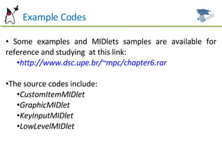 Example Codes Some examples and MIDlets samples are available for reference and studying  at this link: http://www.dsc.upe.br/~mpc/chapter6.rar The source codes include: CustomItemMIDlet GraphicMIDlet KeyInputMIDlet LowLevelMIDlet 