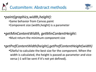 CustomItem: Abstract methods paint(graphics,width,height): Same behavior from Canvas.paint Component size (width,height) is a parameter getMinContentWidth, getMinContentHeight: Must return the minimum component size getPrefContentWidth(height),getPrefContentHeight(width) Us eful to calculate the best size for the component. When the  width is calculated, the height is passed as parameter and vice- versa (-1 will be sent if it’s not yet defined). 