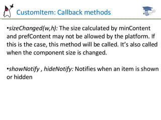 CustomItem: Callback methods sizeChanged(w,h):  The size calculated by minContent and prefContent may not be allowed by the platform. If this is the case, this method will be called. It’s also called when the component size is changed. showNotify , hideNotify:  Notifies when an item is shown or hidden 