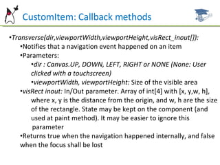 CustomItem: Callback methods Transverse(dir,viewportWidth,viewportHeight,visRect_inout[]): Notifies that a navigation event happened on an item Parameters: dir : Canvas.UP, DOWN, LEFT, RIGHT or NONE (None: User clicked with a touchscreen) viewportWidth, viewportHeight:  Size of the visible area visRect inout:  In/Out parameter. Array of int[4] with [x, y,w, h], where x, y is the distance from the origin, and w, h are the size  of the rectangle. State may be kept on the component (and  used at paint method). It may be easier to ignore this  parameter Returns true when the navigation happened internally, and false when the focus shall be lost 