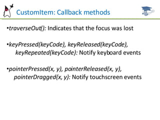 CustomItem: Callback methods traverseOut():  Indicates that the focus was lost keyPressed(keyCode), keyReleased(keyCode), keyRepeated(keyCode):  Notify keyboard events pointerPressed(x, y), pointerReleased(x, y),  pointerDragged(x, y):  Notify touchscreen events 
