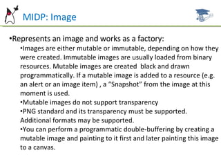 MIDP: Image Represents an image and works as a factory: Images are either mutable or immutable, depending on how they were created. Immutable images are usually loaded from binary resources. Mutable images are created  black and drawn programmatically. If a mutable image is added to a resource (e.g. an alert or an image item) , a “Snapshot” from the image at this moment is used. Mutable images do not support transparency PNG standard and its transparency must be supported. Additional formats may be supported. You can perform a programmatic double-buffering by creating a mutable image and painting to it first and later painting this image to a canvas. 