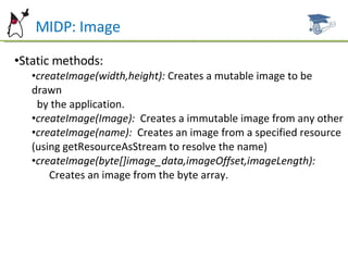 MIDP: Image Static methods: createImage(width,height):  Creates a mutable image to be drawn  by the application. createImage(Image):   Creates a immutable image from any other createImage(name):  Creates an image from a specified resource (using getResourceAsStream to resolve the name) createImage(byte[]image_data,imageOffset,imageLength):   Creates an image from the byte array. 