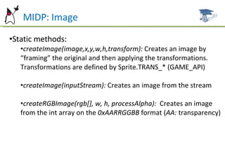MIDP: Image Static methods: createImage(image,x,y,w,h,transform):  Creates an image by “framing” the original and then applying the transformations. Transformations are defined by Sprite.TRANS_* (GAME_API) createImage(inputStream):  Creates an image from the stream  createRGBImage(rgb[], w, h, processAlpha):  Creates an image from the int array on the  0xAARRGGBB  format ( AA:  transparency) 