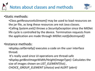 Notes about classes and methods Static methods: Class.getResourceAsStream()  may be used to load resources on the jar file, as long these resources are not Java classes. Calling  System.exit()  throws a  SecurityException  since the MIDlet life cycle is controlled by the device. Termination requests from the application are made through  MIDlet.notifyDestroyed() Instance methods: display.callSerially()  executes a code on the user interface thread.  It’s really used since UI operations are thread-safe display.getBestImageWidth/Height(imageType):  Calculates the size of images shown on  LIST_ELEMENT(list) , CHOICE_GROUP_ELEMENT (choice)  and ALERT ( alert) 