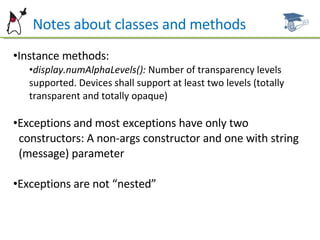 Notes about classes and methods Instance methods: display.numAlphaLevels():  Number of transparency levels supported. Devices shall support at least two levels (totally transparent and totally opaque) Exceptions and most exceptions have only two  constructors: A non-args constructor and one with string  (message) parameter Exceptions are not “nested” 