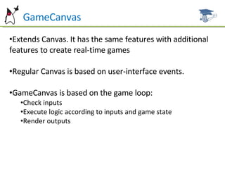 GameCanvas Extends Canvas. It has the same features with additional features to create real-time games Regular Canvas is based on user-interface events.  GameCanvas is based on the game loop: Check inputs Execute logic according to inputs and game state Render outputs 