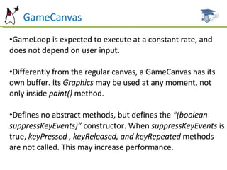 GameCanvas GameLoop is expected to execute at a constant rate, and does not depend on user input. Differently from the regular canvas, a GameCanvas has its own buffer. Its  Graphics  may be used at any moment, not only inside  paint()  method. Defines no abstract methods, but defines the  “(boolean suppressKeyEvents)”  constructor. When  suppressKeyEvents  is true,  keyPressed , keyReleased, and keyRepeated  methods are not called. This may increase performance. 
