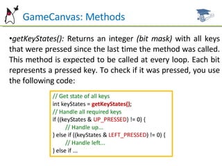 GameCanvas: Methods getKeyStates():  Returns an integer  (bit mask)  with all keys that were pressed since the last time the method was called. This method is expected to be called at every loop. Each bit represents a pressed key. To check if it was pressed, you use the following code: 