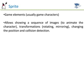 Sprite Game elements (usually game characters) Allows showing a sequence of images (to animate the character), transformations (rotating, mirroring), changing the position and collision detection. 