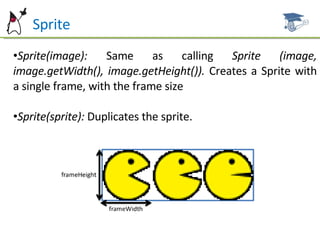 Sprite Sprite(image):  Same as calling  Sprite (image, image.getWidth(), image.getHeight()).  Creates a Sprite with a single frame, with the frame size Sprite(sprite):  Duplicates the sprite. 