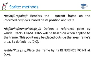 Sprite: methods paint(Graphics):  Renders the  current frame on the informed  Graphics  based on its position and state. defineReferencePixel(x,y):  Defines a reference point by which TRANSFORMATIONS will be based on when applied to the frame. This point may be placed outside the area frame’s area. By default it’s (0,0). setRefPixel(x,y): Place the frame by its REFERENCE POINT at (x,y). 