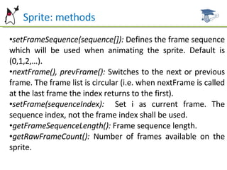 Sprite: methods setFrameSequence(sequence[]):  Defines the frame sequence which will be used when animating the sprite. Default is (0,1,2,…). nextFrame(), prevFrame():  Switches to the next or previous frame. The frame list is circular (i.e. when nextFrame is called at the last frame the index returns to the first). setFrame(sequenceIndex):  Set i as current frame. The sequence index, not the frame index shall be used. getFrameSequenceLength():  Frame sequence length. getRawFrameCount():  Number of frames available on the sprite. 