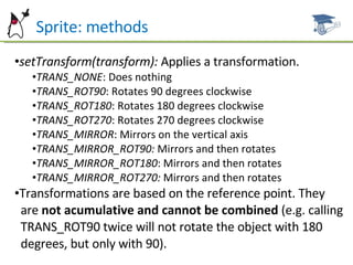 Sprite: methods setTransform(transform):  Applies a transformation. TRANS_NONE : Does nothing TRANS_ROT90 : Rotates 90 degrees clockwise TRANS_ROT180 : Rotates 180 degrees clockwise TRANS_ROT270 : Rotates 270 degrees clockwise TRANS_MIRROR : Mirrors on the vertical axis TRANS_MIRROR_ROT90:  Mirrors and then rotates TRANS_MIRROR_ROT180 : Mirrors and then rotates TRANS_MIRROR_ROT270:  Mirrors and then rotates Transformations are based on the reference point. They  are  not acumulative and cannot be combined  (e.g. calling  TRANS_ROT90 twice will not rotate the object with 180  degrees, but only with 90). 