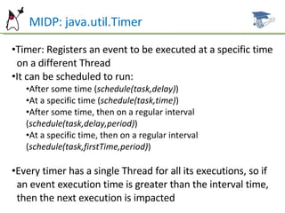 MIDP: java.util.Timer Timer: Registers an event to be executed at a specific time  on a different Thread It can be scheduled to run: After some time ( schedule(task,delay) ) At a specific time ( schedule(task,time) ) After some time, then on a regular interval ( schedule(task,delay,period) ) At a specific time, then on a regular interval ( schedule(task,firstTime,period) ) Every timer has a single Thread for all its executions, so if  an event execution time is greater than the interval time,  then the next execution is impacted 