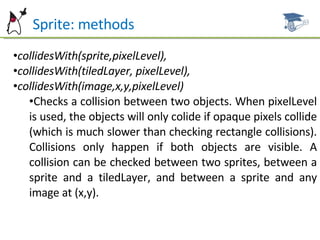 Sprite: methods collidesWith(sprite,pixelLevel), collidesWith(tiledLayer, pixelLevel), collidesWith(image,x,y,pixelLevel) Checks a collision between two objects. When pixelLevel is used, the objects will only colide if opaque pixels collide (which is much slower than checking rectangle collisions). Collisions only happen if both objects are visible. A collision can be checked between two sprites, between a sprite and a tiledLayer, and between a sprite and any image at (x,y). 