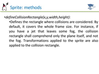 Sprite: methods defineCollisionRectangle(x,y,width,height): Defines the rectangle where collisions are considered. By default, it covers the whole frame size. For instance, if you have a jet that leaves some fog, the collision rectangle shall comprehend only the plane itself, and not the fog. Transformations applied to the sprite are also applied to the collision rectangle. 