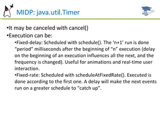 MIDP: java.util.Timer It may be canceled with cancel() Execution can be: Fixed-delay: Scheduled with schedule(). The ‘n+1’ run is done “period” milliseconds after the beginning of “n” execution (delay on the beginning of an execution influences all the next, and the frequency is changed). Useful for animations and real-time user interaction. Fixed-rate: Scheduled with scheduleAtFixedRate(). Executed is done according to the first one. A delay will make the next events run on a greater schedule to “catch up”. 