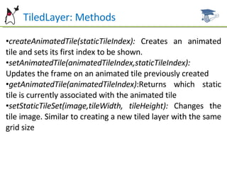 TiledLayer: Methods createAnimatedTile(staticTileIndex):  Creates an animated tile and sets its first index to be shown. setAnimatedTile(animatedTileIndex,staticTileIndex):  Updates the frame on an animated tile previously created  getAnimatedTile(animatedTileIndex) :Returns which static tile is currently associated with the animated tile setStaticTileSet(image,tileWidth, tileHeight):  Changes the tile image. Similar to creating a new tiled layer with the same grid size 