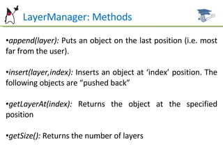 LayerManager: Methods append(layer):  Puts an object on the last position (i.e. most far from the user). insert(layer,index):  Inserts an object at ‘index’ position. The following objects are “pushed back” getLayerAt(index):  Returns the object at the specified position getSize():  Returns the number of layers 