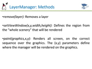 LayerManager: Methods remove(layer):  Removes a layer setViewWindow(x,y,width,height):  Defines the region from the “whole scenery” that will be rendered paint(graphics,x,y):  Renders all screen, on the correct sequence over the graphics. The (x,y) parameters define where the manager will be rendered on the graphics. 