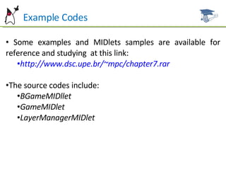 Example Codes Some examples and MIDlets samples are available for reference and studying  at this link: http://www.dsc.upe.br/~mpc/chapter7.rar The source codes include: BGameMIDllet GameMIDlet LayerManagerMIDlet 