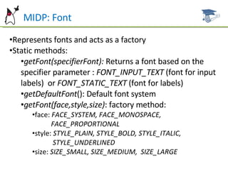 MIDP: Font Represents fonts and acts as a factory Static methods: getFont(specifierFont):  Returns a font based on the specifier parameter :  FONT_INPUT_TEXT  (font for input labels)  or  FONT_STATIC_TEXT  (font for labels) getDefaultFont (): Default font system getFont(face,style,size) : factory method: face:  FACE_SYSTEM, FACE_MONOSPACE,  FACE_PROPORTIONAL style:  STYLE_PLAIN, STYLE_BOLD, STYLE_ITALIC,  STYLE_UNDERLINED size:  SIZE_SMALL, SIZE_MEDIUM,  SIZE_LARGE 