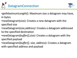 DatagramConnection getMaximumLength(): Maximum size a datagram may have, in bytes newDatagram(size): Creates a new datagram with the specified size newDatagram (size,address):  Creates a datagram addressed to the specified destination newDatagram( buffer[],size):  Creates a datagram with the specified payload newDatagram( buffer[], size, address ): Creates a datagram with specified address and payload 