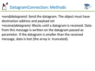 DatagramConnection: Methods send (datagram):  Send the datagram. The object must have destination address and payload set receive( datagram):  Blocks until a datagram is received. Data from this message is written on the datagram passed as parameter. If the datagram is smaller than the received message, data is lost (the array is  truncated). 