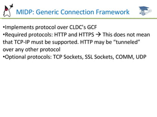 MIDP: Generic Connection Framework Implements protocol over CLDC’s GCF Required protocols: HTTP and HTTPS    This does not mean that TCP-IP must be supported. HTTP may be “tunneled” over any other protocol Optional protocols: TCP Sockets, SSL Sockets, COMM, UDP  