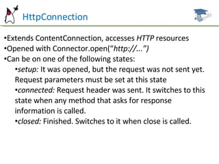 HttpConnection Extends ContentConnection, accesses  HTTP  resources Opened with Connector.open(“ http://...”) Can be on one of the following states: setup:  It was opened, but the request was not sent yet. Request parameters must be set at this state connected:  Request header was sent. It switches to this state when any method that asks for response information is called. closed:  Finished. Switches to it when close is called. 