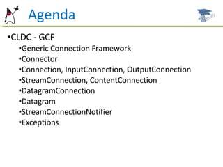 Agenda CLDC - GCF Generic Connection Framework Connector Connection, InputConnection, OutputConnection StreamConnection, ContentConnection DatagramConnection Datagram StreamConnectionNotifier Exceptions 