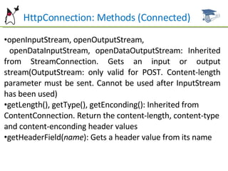 HttpConnection: Methods (Connected) openInputStream, openOutputStream,  openDataInputStream, openDataOutputStream: Inherited from StreamConnection. Gets an input or output stream(OutputStream: only valid for POST. Content-length parameter must be sent. Cannot be used after InputStream has been used) getLength(), getType(), getEnconding(): Inherited from ContentConnection. Return the content-length, content-type and content-enconding header values getHeaderField( name ): Gets a header value from its name 