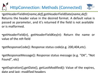 HttpConnection: Methods (Connected) getHeaderFieldInt( name,def), getHeaderFieldDate( name,def):  Returns the header value in the desired format. A default value is passed as parameter, and it’s returned if the field is not available  or is malformed. getHeaderField( n ), getHeaderFieldKey( n ): Return the name or value of the  nth  field getResponseCode(): Response status code(e.g. 200,404,etc). getResponseMessage(): Response status message (e.g. “OK”, “Not Found”, etc) getExpiration(),getDate(), getLastModified(): Value of the expires, date and last- modified headers 