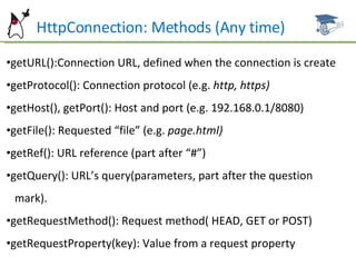 HttpConnection: Methods (Any time) getURL():Connection URL, defined when the connection is create getProtocol(): Connection protocol (e.g.  http, https) getHost(), getPort(): Host and port (e.g. 192.168.0.1/8080) getFile(): Requested “file” (e.g.  page.html) getRef(): URL reference (part after “#”) getQuery(): URL’s query(parameters, part after the question  mark). getRequestMethod(): Request method( HEAD, GET or POST) getRequestProperty(key): Value from a request property 