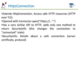 Ht  HttpsConnection Extends HttpConnection. Access safe HTTP resources (HTTP over TLS) Opened with Connector.open(“ https://...”“) Has a very similar API to HTTP, adds only one method to return SecurityInfo (this changes the connection to “connected” state) SecurityInfo: Details about a safe connection (server certificate, protocol) 