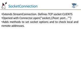 Ht  SocketConnection Extends StreamConnection. Defines TCP socket CLIENTS Opened with Connector.open(“ socket://host: port...”“) Adds methods to set socket options and to check local and remote addresses. 
