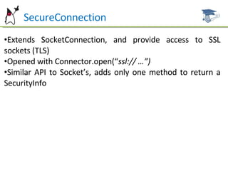 Ht  SecureConnection Extends SocketConnection, and provide access to SSL sockets (TLS) Opened with Connector.open(“ ssl:// …”) Similar API to Socket’s, adds only one method to return a SecurityInfo 