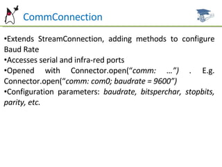 Ht  CommConnection Extends StreamConnection, adding methods to configure Baud Rate  Accesses serial and infra-red ports Opened with Connector.open(“ comm: …”) .  E.g. Connector.open(“ comm: com0; baudrate = 9600”) Configuration parameters:  baudrate, bitsperchar, stopbits, parity, etc. 