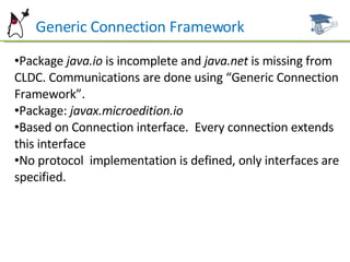 Generic Connection Framework Package  java.io  is incomplete and  java.net  is missing from CLDC. Communications are done using “Generic Connection Framework”. Package:  javax.microedition.io Based on Connection interface.  Every connection extends this interface No protocol  implementation is defined, only interfaces are specified. 