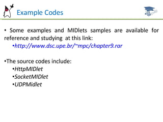 Example Codes Some examples and MIDlets samples are available for reference and studying  at this link: http://www.dsc.upe.br/~mpc/chapter9.rar The source codes include: HttpMIDlet SocketMIDlet UDPMidlet 