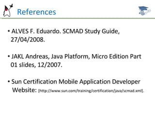 References ALVES F. Eduardo. SCMAD Study Guide,  27/04/2008.  JAKL Andreas, Java Platform, Micro Edition Part  01 slides, 12/2007. Sun Certification Mobile Application Developer  Website:  [http://www.sun.com/training/certification/java/scmad.xml]. 