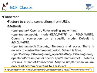 GCF: Classes Connector Factory to create connections from URL’s Methods: open (name):  Open a URL for reading and writing open( name,mode ): mode= READ,WRITE  or READ_WRITE. Opens a connection on a specific mode. Default is  READ_WRITE. open( name,mode,timeouts):  Timeouts shall occur. There is no way to control the timeout period. Default is false. openDataInputStream( name), openDataOutputStream( name)  openInputStream( name), openOutputStream( name):  Returns streams instead of Connections. May be simpler when we are only reading from or writing to a resource 