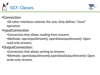 GCF: Classes Connection All other interfaces extends this one, Only defines “close” operation InputConnection Connection that allows reading from streams Methods: openInputStream(), openDataInputStream(): Open read-only streams. OutputConnection: Connection that allows writing to streams Methods: openOutputStream(),openDataOutputStream(): Open write-only streams 