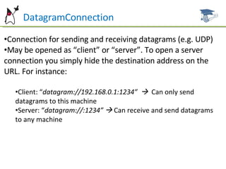 DatagramConnection Connection for sending and receiving datagrams (e.g. UDP) May be opened as “client” or “server”. To open a server connection you simply hide the destination address on the URL. For instance: Client: “ datagram://192.168.0.1:1234”     Can only send datagrams to this machine Server: “ datagram://:1234”     Can receive and send datagrams to any machine 