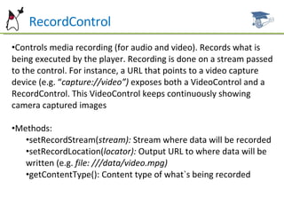 RecordControl Controls media recording (for audio and video). Records what is being executed by the player. Recording is done on a stream passed to the control. For instance, a URL that points to a video capture device (e.g. “ capture://video”)  exposes both a VideoControl and a RecordControl. This VideoControl keeps continuously showing camera captured images Methods: setRecordStream( stream):  Stream where data will be recorded setRecordLocation( locator):  Output URL to where data will be written (e.g.  file: ///data/video.mpg) getContentType(): Content type of what`s being recorded 