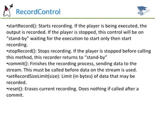 RecordControl startRecord(): Starts recording. If the player is being executed, the output is recorded. If the player is stopped, this control will be on “stand-by” waiting for the execution to start only then start recording. stopRecord(): Stops recording. If the player is stopped before calling this method, this recorder returns to “stand-by” commit(): Finishes the recording process, sending data to the stream. This must be called before data on the stream is used. setRecordSizeLimit(size): Limit (in bytes) of data that may be recorded. reset(): Erases current recording. Does nothing if called after a commit. 